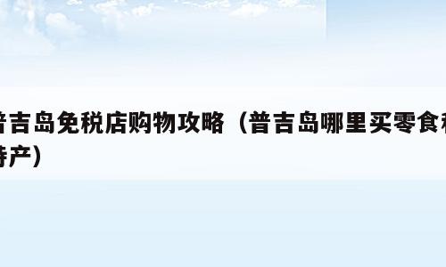普吉岛免税店购物攻略（普吉岛哪里买零食和特产）