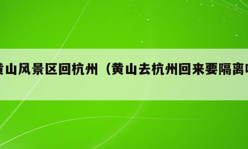 黄山风景区回杭州（黄山去杭州回来要隔离吗）
