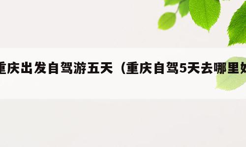 重庆出发自驾游五天（重庆自驾5天去哪里好）