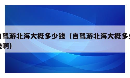 自驾游北海大概多少钱（自驾游北海大概多少钱啊）