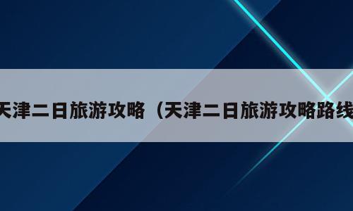 天津二日旅游攻略（天津二日旅游攻略路线）