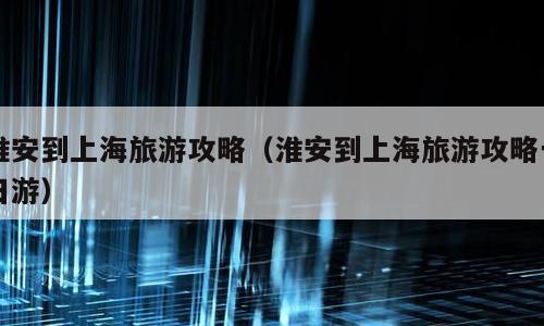淮安到上海旅游攻略（淮安到上海旅游攻略一日游）