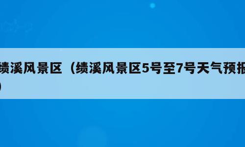 绩溪风景区（绩溪风景区5号至7号天气预报）