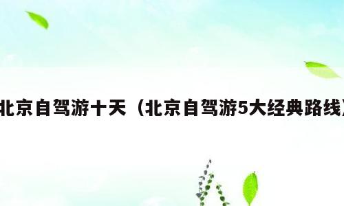 北京自驾游十天（北京自驾游5大经典路线）