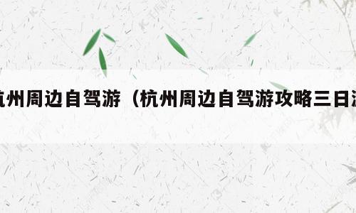 杭州周边自驾游（杭州周边自驾游攻略三日游）