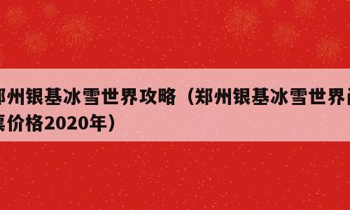 郑州银基冰雪世界攻略（郑州银基冰雪世界门票价格2020年）