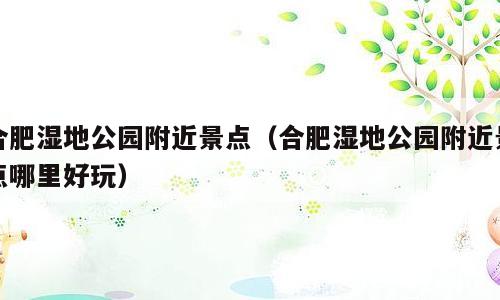合肥湿地公园附近景点（合肥湿地公园附近景点哪里好玩）