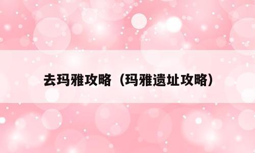 去玛雅攻略（玛雅遗址攻略）