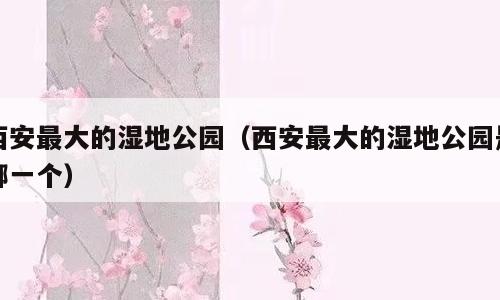 西安最大的湿地公园（西安最大的湿地公园是哪一个）