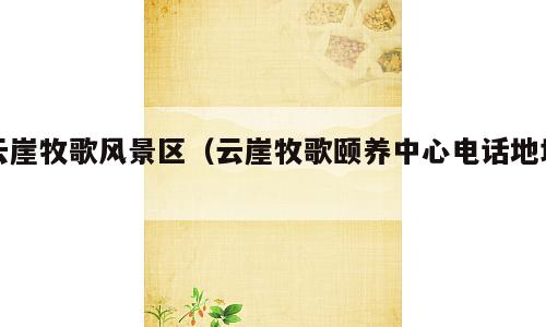 云崖牧歌风景区（云崖牧歌颐养中心电话地址）
