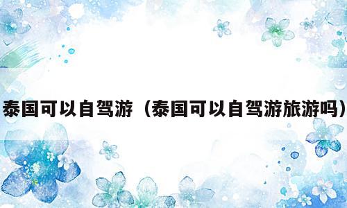 泰国可以自驾游（泰国可以自驾游旅游吗）