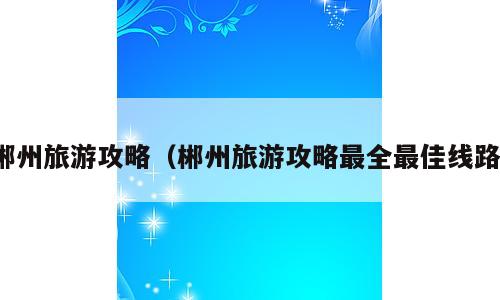 郴州旅游攻略（郴州旅游攻略最全最佳线路）