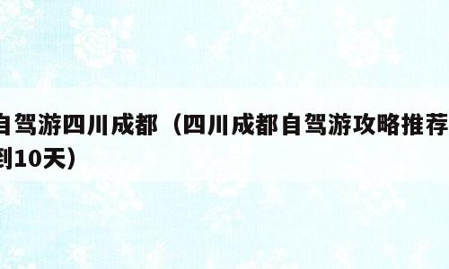 自驾游四川成都（四川成都自驾游攻略推荐7到10天）