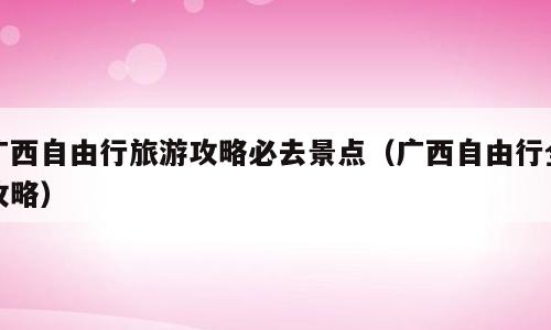 广西自由行旅游攻略必去景点（广西自由行全攻略）