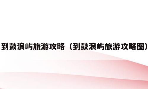 到鼓浪屿旅游攻略（到鼓浪屿旅游攻略图）