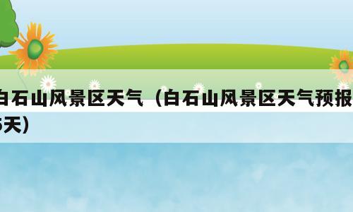 白石山风景区天气（白石山风景区天气预报15天）