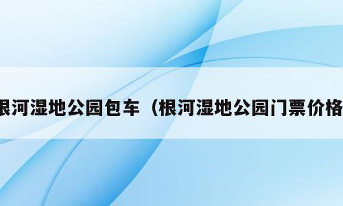根河湿地公园包车（根河湿地公园门票价格）