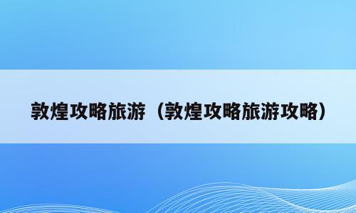 敦煌攻略旅游（敦煌攻略旅游攻略）