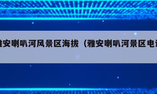 雅安喇叭河风景区海拔（雅安喇叭河景区电话）