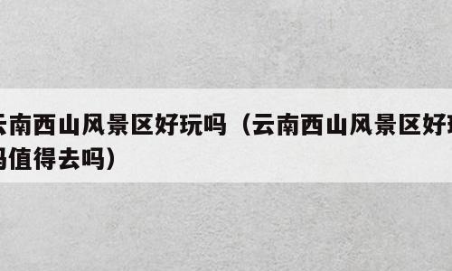 云南西山风景区好玩吗（云南西山风景区好玩吗值得去吗）