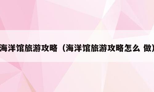 海洋馆旅游攻略（海洋馆旅游攻略怎么 做）