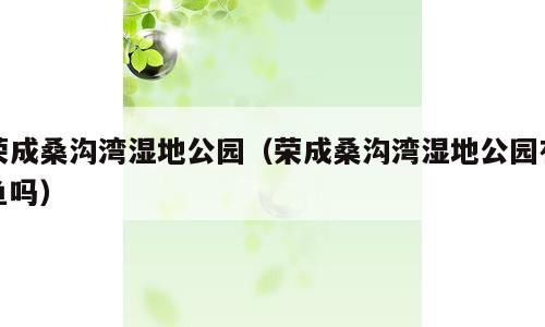 荣成桑沟湾湿地公园（荣成桑沟湾湿地公园有鱼吗）