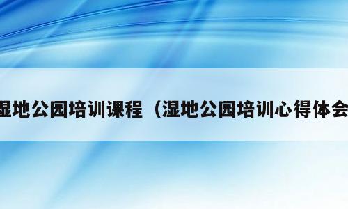 湿地公园培训课程（湿地公园培训心得体会）