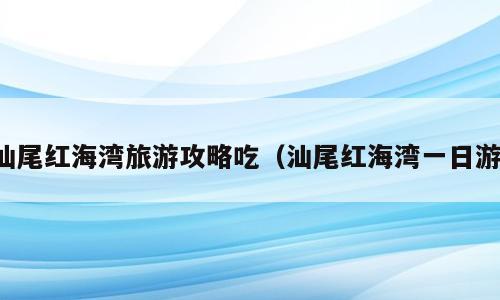 汕尾红海湾旅游攻略吃（汕尾红海湾一日游）