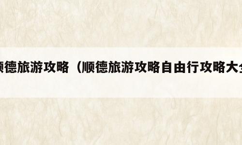顺德旅游攻略（顺德旅游攻略自由行攻略大全）