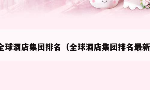 全球酒店集团排名（全球酒店集团排名最新）
