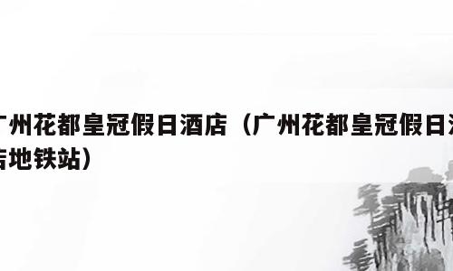 广州花都皇冠假日酒店（广州花都皇冠假日酒店地铁站）