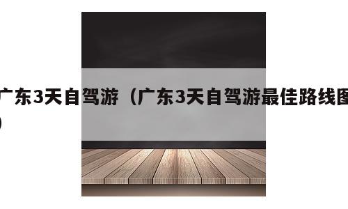 广东3天自驾游（广东3天自驾游最佳路线图）