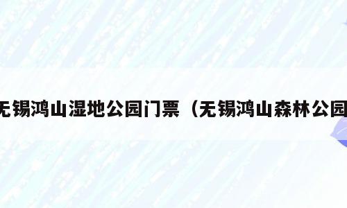 无锡鸿山湿地公园门票（无锡鸿山森林公园）