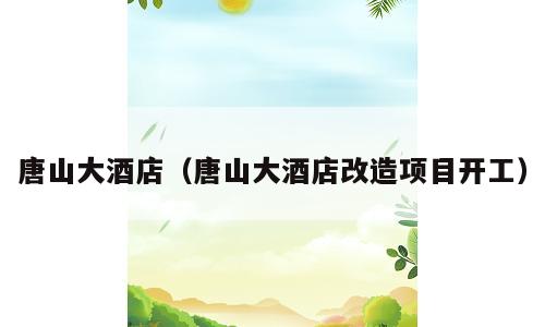 唐山大酒店（唐山大酒店改造项目开工）